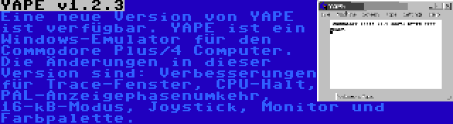 YAPE v1.2.3 | Eine neue Version von YAPE ist verfügbar. YAPE ist ein Windows-Emulator für den Commodore Plus/4 Computer. Die Änderungen in dieser Version sind: Verbesserungen für Trace-Fenster, CPU-Halt, PAL-Anzeigephasenumkehr, 16-kB-Modus, Joystick, Monitor und Farbpalette.