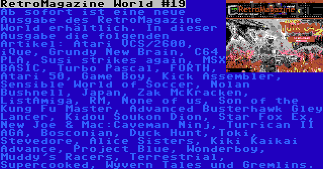 RetroMagazine World #19 | Ab sofort ist eine neue Ausgabe des RetroMagazine World erhältlich. In dieser Ausgabe die folgenden Artikel: Atari VCS/2600, iQue, Grundy New Brain, C64 PLA, Susi strikes again, MSX BASIC, Turbo Pascal, FORTH, Atari 50, Game Boy, Kick Assembler, Sensible World of Soccer, Nolan Bushnell, Japan, Zak McKracken, ListAmiga, RM, None of us, Son of the Kung Fu Master, Advanced Busterhawk Gley Lancer, Kidou Soukon Dion, Star Fox Ex, New Joe & Mac:Caveman Ninj, Turrican II AGA, Bosconian, Duck Hunt, Toki, Stevedore, Alice Sisters, Kiki Kaikai Advance, Project Blue, Wonderboy, Muddy's Racers, Terrestrial, Supercooked, Wyvern Tales und Gremlins.