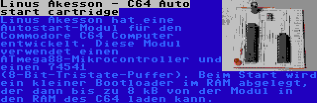 Linus Akesson - C64 Auto start cartridge | Linus Akesson hat eine Autostart-Modul für den Commodore C64 Computer entwickelt. Diese Modul verwendet einen ATmega88-Mikrocontroller und einen 74541 (8-Bit-Tristate-Puffer). Beim Start wird ein kleiner Bootloader im RAM abgelegt, der dann bis zu 8 kB von der Modul in den RAM des C64 laden kann.