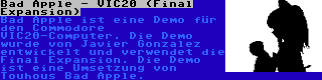 Bad Apple - VIC20 (Final Expansion) | Bad Apple ist eine Demo für den Commodore VIC20-Computer. Die Demo wurde von Javier Gonzalez entwickelt und verwendet die Final Expansion. Die Demo ist eine Umsetzung von Touhous Bad Apple.