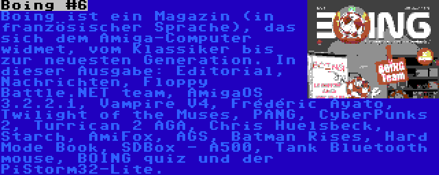 Boing #6 | Boing ist ein Magazin (in französischer Sprache), das sich dem Amiga-Computer widmet, vom Klassiker bis zur neuesten Generation. In dieser Ausgabe: Editorial, Nachrichten, Floppy Battle.NET team, AmigaOS 3.2.2.1, Vampire V4, Frédéric Ayato, Twilight of the Muses, PANG, CyberPunks 2, Turrican 2 AGA, Chris Huelsbeck, Starch, AmiFox, AGS, Batman Rises, Hard Mode Book, SDBox - A500, Tank Bluetooth mouse, BOING quiz und der PiStorm32-Lite.