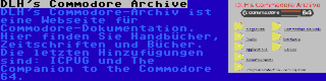 DLH's Commodore Archive | DLH's Commodore-Archiv ist eine Webseite für Commodore-Dokumentation. Hier finden Sie Handbücher, Zeitschriften und Bücher. Die letzten Hinzufügungen sind: ICPUG und The Companion to the Commodore 64.