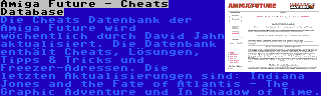 Amiga Future - Cheats Database | Die Cheats Datenbank der Amiga Future wird wöchentlich durch David Jahn aktualisiert. Die Datenbank enthält Cheats, Lösungen, Tipps & Tricks und Freezer-Adressen. Die letzten Aktualisierungen sind: Indiana Jones and the Fate of Atlantis - The Graphic Adventure und In Shadow of Time.