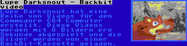 Lupe Darksnout - Backbit video | Lupe Darksnout hat eine Reihe von Videos für den Commodore C64 Computer erstellt. Diese Videos werden mit 6 Bildern pro Sekunde abgespielt und die Bilder werden von einer BackBit-Kassette geladen.