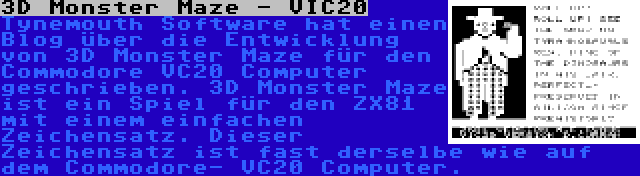 3D Monster Maze - VIC20 | Tynemouth Software hat einen Blog über die Entwicklung von 3D Monster Maze für den Commodore VC20 Computer geschrieben. 3D Monster Maze ist ein Spiel für den ZX81 mit einem einfachen Zeichensatz. Dieser Zeichensatz ist fast derselbe wie auf dem Commodore- VC20 Computer.