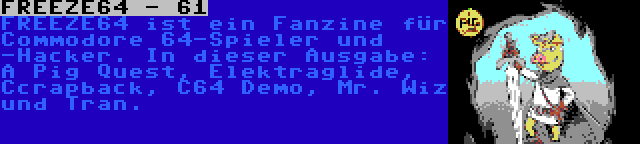 FREEZE64 - 61 | FREEZE64 ist ein Fanzine für Commodore 64-Spieler und -Hacker. In dieser Ausgabe: A Pig Quest, Elektraglide, Ccrapback, C64 Demo, Mr. Wiz und Tran.