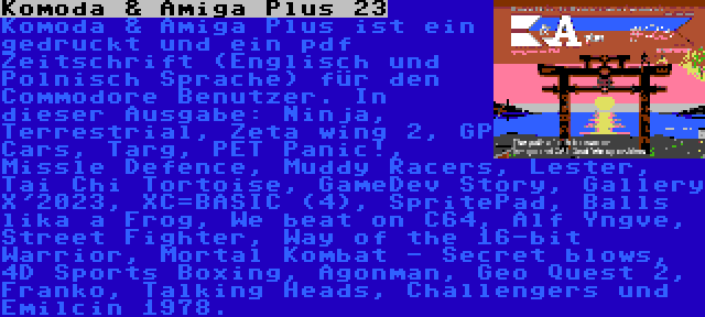 Komoda & Amiga Plus 23 | Komoda & Amiga Plus ist ein gedruckt und ein pdf Zeitschrift (Englisch und Polnisch Sprache) für den Commodore Benutzer. In dieser Ausgabe: Ninja, Terrestrial, Zeta wing 2, GP Cars, Targ, PET Panic!, Missle Defence, Muddy Racers, Lester, Tai Chi Tortoise, GameDev Story, Gallery X'2023, XC=BASIC (4), SpritePad, Balls lika a Frog, We beat on C64, Alf Yngve, Street Fighter, Way of the 16-bit Warrior, Mortal Kombat - Secret blows, 4D Sports Boxing, Agonman, Geo Quest 2, Franko, Talking Heads, Challengers und Emilcin 1978.