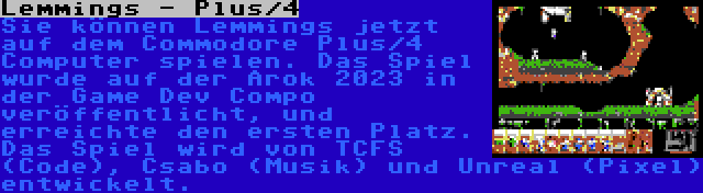 Lemmings - Plus/4 | Sie können Lemmings jetzt auf dem Commodore Plus/4 Computer spielen. Das Spiel wurde auf der Arok 2023 in der Game Dev Compo veröffentlicht, und erreichte den ersten Platz. Das Spiel wird von TCFS (Code), Csabo (Musik) und Unreal (Pixel) entwickelt.