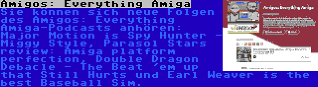 Amigos: Everything Amiga | Sie können sich neue Folgen des Amigos: Everything Amiga-Podcasts anhören: Major Motion is Spy Hunter - Miggy Style, Parasol Stars review: Amiga platform perfection, Double Dragon Debacle - The Beat 'em up that Still Hurts und Earl Weaver is the best Baseball Sim.