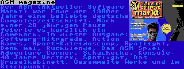 ASM magazine | Der ASM (Aktueller Software Markt) war Ende der 1980er Jahre eine beliebte deutsche Computerzeitschrift. Nach einer 28-jährigen Pause feierte es kürzlich ein Comeback. In dieser Ausgabe: Software-Hitparade, Action Games, Sport-Kaleidoscoop, Spotlight, Denk-mal, Ruckblende, Das ASM-Spiel, Adventure Corner, Schachecke, Konsole: 40 Jahre Vectrex, Spotlight, Das Gruselkabinett, Gesammelte Werke und Im Blickpunkt.