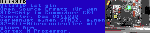 UltiSID | UltiSID ist ein Open-Source-Ersatz für den SID-Chip im Commodore C64 Computer. Das UltiSID verwendet einen STM32, einen 32-Bit-Mikrocontroller mit einem Arm Cortex-M-Prozessor.