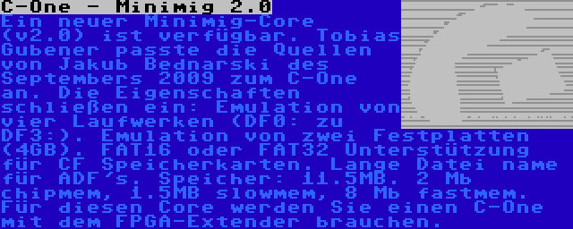 C-One - Minimig 2.0 | Ein neuer Minimig-Core (v2.0) ist verfügbar. Tobias Gubener passte die Quellen von Jakub Bednarski des Septembers 2009 zum C-One an. Die Eigenschaften schließen ein: Emulation von vier Laufwerken (DF0: zu DF3:). Emulation von zwei Festplatten (4GB). FAT16 oder FAT32 Unterstützung für CF Speicherkarten. Lange Datei name für ADF's. Speicher: 11.5MB. 2 Mb chipmem, 1.5MB slowmem, 8 Mb fastmem. Für diesen Core werden Sie einen C-One mit dem FPGA-Extender brauchen.