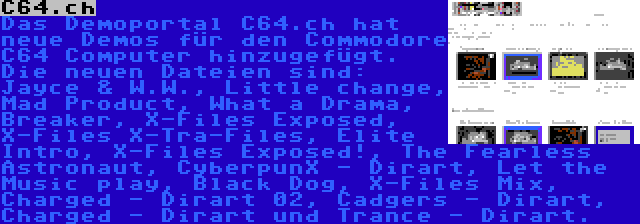 C64.ch | Das Demoportal C64.ch hat neue Demos für den Commodore C64 Computer hinzugefügt. Die neuen Dateien sind: Jayce & W.W., Little change, Mad Product, What a Drama, Breaker, X-Files Exposed, X-Files X-Tra-Files, Elite Intro, X-Files Exposed!, The Fearless Astronaut, CyberpunX - Dirart, Let the Music play, Black Dog, X-Files Mix, Charged - Dirart 02, Cadgers - Dirart, Charged - Dirart und Trance - Dirart.