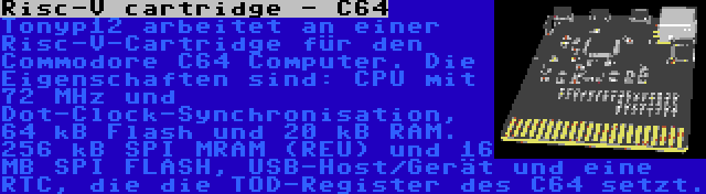 Risc-V cartridge - C64 | Tonyp12 arbeitet an einer Risc-V-Cartridge für den Commodore C64 Computer. Die Eigenschaften sind: CPU mit 72 MHz und Dot-Clock-Synchronisation, 64 kB Flash und 20 kB RAM. 256 kB SPI MRAM (REU) und 16 MB SPI FLASH, USB-Host/Gerät und eine RTC, die die TOD-Register des C64 setzt.