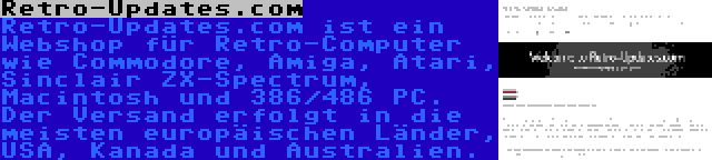 Retro-Updates.com | Retro-Updates.com ist ein Webshop für Retro-Computer wie Commodore, Amiga, Atari, Sinclair ZX-Spectrum, Macintosh und 386/486 PC. Der Versand erfolgt in die meisten europäischen Länder, USA, Kanada und Australien.