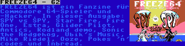 FREEZE64 - 62 | FREEZE64 ist ein Fanzine für Commodore 64-Spieler und -Hacker. In dieser Ausgabe: SPY vs SPY, Star Fire, Fire One, Estra, Glider Pilot, Antics, Rodland demo, Sonic the Hedgehog, Ubik's Music, Mike Riedel, Ooze, Pokes 'n' codes und Inbread.