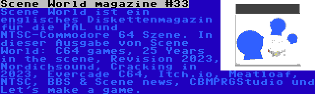 Scene World magazine #33 | Scene World ist ein englisches Diskettenmagazin für die PAL und NTSC-Commodore 64 Szene. In dieser Ausgabe von Scene World: C64 games, 25 Years in the scene, Revision 2023, Nordichsound, Cracking in 2023, Evercade C64, Itch.io, Meatloaf, NTSC, BBS & Scene news, CBMPRGStudio und Let's make a game.