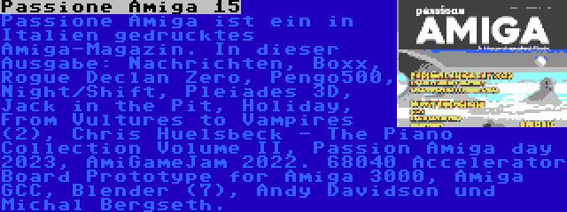 Passione Amiga 15 | Passione Amiga ist ein in Italien gedrucktes Amiga-Magazin. In dieser Ausgabe: Nachrichten, Boxx, Rogue Declan Zero, Pengo500, Night/Shift, Pleiades 3D, Jack in the Pit, Holiday, From Vultures to Vampires (2), Chris Huelsbeck - The Piano Collection Volume II, Passion Amiga day 2023, AmiGameJam 2022. 68040 Accelerator Board Prototype for Amiga 3000, Amiga GCC, Blender (7), Andy Davidson und Michal Bergseth.