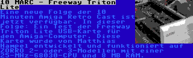 10 MARC - Freeway Triton Lite | Eine neue Folge der 10 Minuten Amiga Retro Cast ist jetzt verfügbar. In dieser Folge: Ein Test der Freeway Triton Lite USB-Karte für den Amiga-Computer. Diese Karte wurde von Matthias Hampel entwickelt und funktioniert auf ZORRO 2- oder 3-Modellen mit einer 25-MHz-68030-CPU und 8 MB RAM.