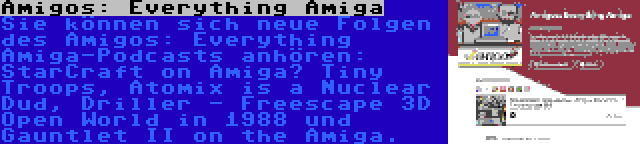 Amigos: Everything Amiga | Sie können sich neue Folgen des Amigos: Everything Amiga-Podcasts anhören: StarCraft on Amiga? Tiny Troops, Atomix is a Nuclear Dud, Driller - Freescape 3D Open World in 1988 und Gauntlet II on the Amiga.