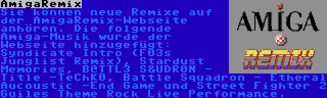 AmigaRemix | Sie können neue Remixe auf der AmigaRemix-Webseite anhören. Die folgende Amiga-Musik wurde der Webseite hinzugefügt: Syndicate Intro (F03s Junglist Remix), Stardust Memories, B@TTL3 S&UDR0N - Title -TeChK0, Battle Squadron - Etheral Aucoustic -End Game und Street Fighter 2 Guiles Theme Rock Live Performance.