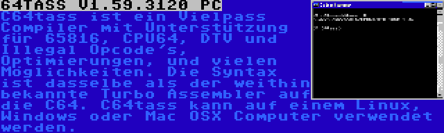 64TASS V1.59.3120 PC | C64tass ist ein Vielpass Compiler mit Unterstützung für 65816, CPU64, DTV und Illegal Opcode's, Optimierungen, und vielen Möglichkeiten. Die Syntax ist dasselbe als der weithin bekannte Turbo Assembler auf die C64. C64tass kann auf einem Linux, Windows oder Mac OSX Computer verwendet werden.