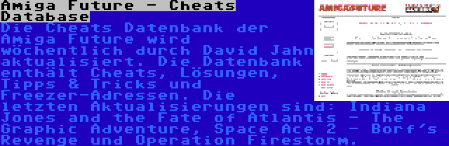 Amiga Future - Cheats Database | Die Cheats Datenbank der Amiga Future wird wöchentlich durch David Jahn aktualisiert. Die Datenbank enthält Cheats, Lösungen, Tipps & Tricks und Freezer-Adressen. Die letzten Aktualisierungen sind: Indiana Jones and the Fate of Atlantis - The Graphic Adventure, Space Ace 2 - Borf's Revenge und Operation Firestorm.