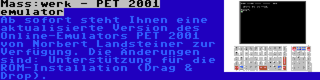 Mass:werk - PET 2001 emulator | Ab sofort steht Ihnen eine aktualisierte Version des Online-Emulators PET 2001 von Norbert Landsteiner zur Verfügung. Die Änderungen sind: Unterstützung für die ROM-Installation (Drag & Drop).