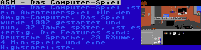 ASM - Das Computer-Spiel | ASM - Das Computer-Spiel ist ein Abenteuerspiel für den Amiga-Computer. Das Spiel wurde 1992 gestartet und nun, 32 Jahre später, ist es fertig. Die Features sind: Deutsche Sprache, 29 Räume, 4 Minispiele und eine Highscoreliste.