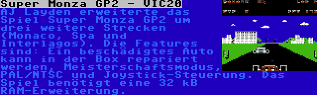 Super Monza GP2 - VIC20 | AJ Layden erweiterte das Spiel Super Monza GP2 um drei weitere Strecken (Monaco, Spa und Interlagos). Die Features sind: Ein beschädigtes Auto kann in der Box repariert werden, Meisterschaftsmodus, PAL/NTSC und Joystick-Steuerung. Das Spiel benötigt eine 32 kB RAM-Erweiterung.