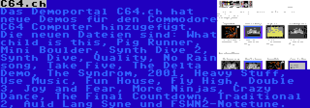 C64.ch | Das Demoportal C64.ch hat neue Demos für den Commodore C64 Computer hinzugefügt. Die neuen Dateien sind: What child is this, Pig Runner, Mini Boulder, Synth Dive 2, Synth Dive, Quality, No Rain song, Take Five, The Delta Demo, The Syndrom, 2001, Heavy Stuff, Use Music, Fun House, Fly High, Double 3, Joy and Fear, More Ninjas, Crazy Dance, The Final Countdown, Traditional 2, Auld Lang Syne und FSWN2-Notetune.
