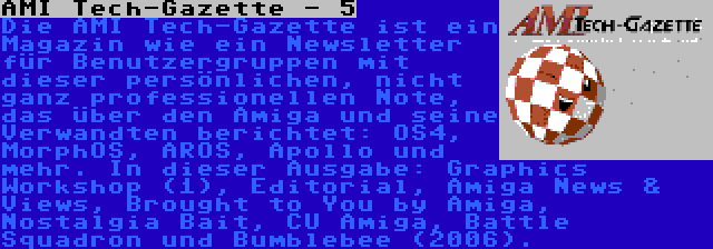 AMI Tech-Gazette - 5 | Die AMI Tech-Gazette ist ein Magazin wie ein Newsletter für Benutzergruppen mit dieser persönlichen, nicht ganz professionellen Note, das über den Amiga und seine Verwandten berichtet: OS4, MorphOS, AROS, Apollo und mehr. In dieser Ausgabe: Graphics Workshop (1), Editorial, Amiga News & Views, Brought to You by Amiga, Nostalgia Bait, CU Amiga, Battle Squadron und Bumblebee (2006).