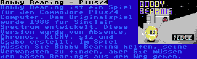 Bobby Bearing - Plus/4 | Bobby Bearing ist ein Spiel für den Commodore Plus/4 Computer. Das Originalspiel wurde 1986 für Sinclair Spectrum entwickelt. Diese Version wurde von Absence, Chronos, KiCHY, siz und Csabo erstellt. Im Spiel müssen Sie Bobby Bearing helfen, seine Verwandten zu finden, aber Sie müssen den bösen Bearings aus dem Weg gehen.