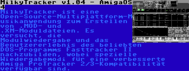 MilkyTracker v1.04 - AmigaOS 4 | MilkyTracker ist eine Open-Source-Multiplattform-Musikanwendung zum Erstellen von .MOD- und .XM-Moduldateien. Es versucht, die Modulwiedergabe und das Benutzererlebnis des beliebten DOS-Programms Fasttracker II nachzubilden, wobei spezielle Wiedergabemodi für eine verbesserte Amiga ProTracker 2/3-Kompatibilität verfügbar sind.