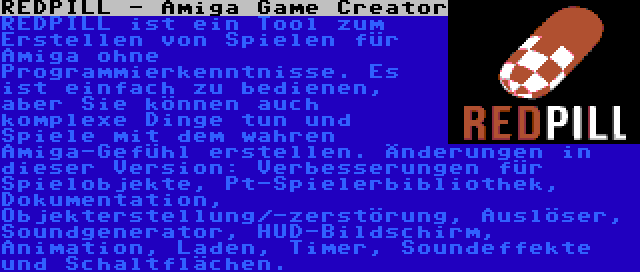 REDPILL - Amiga Game Creator | REDPILL ist ein Tool zum Erstellen von Spielen für Amiga ohne Programmierkenntnisse. Es ist einfach zu bedienen, aber Sie können auch komplexe Dinge tun und Spiele mit dem wahren Amiga-Gefühl erstellen. Änderungen in dieser Version: Verbesserungen für Spielobjekte, Pt-Spielerbibliothek, Dokumentation, Objekterstellung/-zerstörung, Auslöser, Soundgenerator, HUD-Bildschirm, Animation, Laden, Timer, Soundeffekte und Schaltflächen.