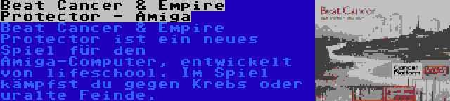 Beat Cancer & Empire Protector - Amiga | Beat Cancer & Empire Protector ist ein neues Spiel für den Amiga-Computer, entwickelt von lifeschool. Im Spiel kämpfst du gegen Krebs oder uralte Feinde.