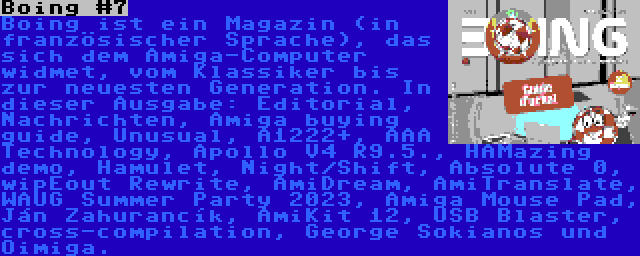 Boing #7 | Boing ist ein Magazin (in französischer Sprache), das sich dem Amiga-Computer widmet, vom Klassiker bis zur neuesten Generation. In dieser Ausgabe: Editorial, Nachrichten, Amiga buying guide, Unusual, A1222+, AAA Technology, Apollo V4 R9.5., HAMazing demo, Hamulet, Night/Shift, Absolute 0, wipEout Rewrite, AmiDream, AmiTranslate, WAUG Summer Party 2023, Amiga Mouse Pad, Ján Zahurancík, AmiKit 12, USB Blaster, cross-compilation, George Sokianos und Oimiga.