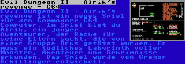 Evil Dungeon II - Alrik's revenge - C64 | Evil Dungeon II - Alrik's revenge ist ein neues Spiel für den Commodore C64 Computer. Im Spiel bist du Alrik, ein junger Abenteurer, der Rache für seine Eltern sucht, die von einer Gruppe Orks getötet wurden. Er muss ein tödliches Labyrinth voller Monster, Abenteuer und Geheimnisse erkunden. Das Spiel wurde von Gregor Schillinger entwickelt.