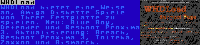 WHDLoad | WHDLoad bietet eine Weise an, Amiga Diskette Spiele von Ihrer Festplatte zu spielen. Neu: Blue Boy, Defender und Reshoot Proxima 3. Aktualisierung: Breach, Reshoot Proxima 3, Tolteka, Zaxxon und Bismarck.