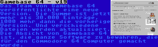 Gamebase 64 - v19 | Das Team von Gamebase 64 veröffentlichte eine neue Version. Die Summe ist jetzt mehr als 30.000 Einträge, 1000 mehr dann die vorherige Version. Und verschiedene Dateien werden aktualisiert. Die Absicht von Gamebase 64 ist, die ganze Software zu bewahren, die für den Commodore 64 Computer gemacht wurde.