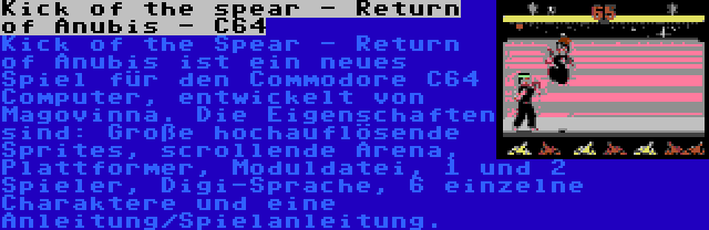 Kick of the spear - Return of Anubis - C64 | Kick of the Spear - Return of Anubis ist ein neues Spiel für den Commodore C64 Computer, entwickelt von Magovinna. Die Eigenschaften sind: Große hochauflösende Sprites, scrollende Arena, Plattformer, Moduldatei, 1 und 2 Spieler, Digi-Sprache, 6 einzelne Charaktere und eine Anleitung/Spielanleitung.