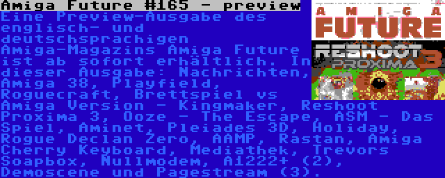 Amiga Future #165 - preview | Eine Preview-Ausgabe des englisch- und deutschsprachigen Amiga-Magazins Amiga Future ist ab sofort erhältlich. In dieser Ausgabe: Nachrichten, Amiga 38, Playfield, Roguecraft, Brettspiel vs Amiga Version - Kingmaker, Reshoot Proxima 3, Ooze - The Escape, ASM - Das Spiel, Aminet, Pleiades 3D, Holiday, Rogue Declan Zero, AAMP, Rastan, Amiga Cherry Keyboard, Mediathek, Trevors Soapbox, Nullmodem, A1222+ (2), Demoscene und Pagestream (3).
