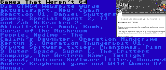 Games That Weren't 64 | Die GTW64-Webseite wurde aktualisiert. Neu: Chain Reaction V1, Daniel Shutters games, Special Agent 2, TJ und Zak McKracken 2. Aktualisiert: Amok, Bomb, Curse of the Mushroom People, Nedime - The Caliph's Daughter, Operation Mindcrime Xertyn-X, Operation Thunderbolt V1, Orbyte Software titles, Phantomas, Plan 9 Outer Space, Super C, The Critters Company, The Western Game, Twilight Beyond, Unicorn Software titles, Unnamed Andrew Braybrook game und Wild Women Of Wonga.