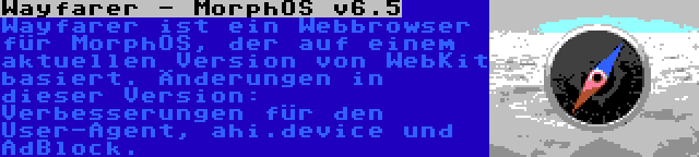 Wayfarer - MorphOS v6.5 | Wayfarer ist ein Webbrowser für MorphOS, der auf einem aktuellen Version von WebKit basiert. Änderungen in dieser Version: Verbesserungen für den User-Agent, ahi.device und AdBlock.
