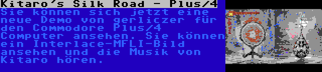 Kitaro's Silk Road - Plus/4 | Sie können sich jetzt eine neue Demo von gerliczer für den Commodore Plus/4 Computer ansehen. Sie können ein Interlace-MFLI-Bild ansehen und die Musik von Kitaro hören.