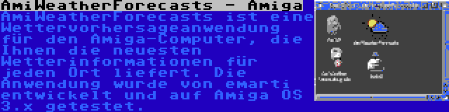 AmiWeatherForecasts - Amiga | AmiWeatherForecasts ist eine Wettervorhersageanwendung für den Amiga-Computer, die Ihnen die neuesten Wetterinformationen für jeden Ort liefert. Die Anwendung wurde von emarti entwickelt und auf Amiga OS 3.x getestet.