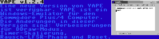 YAPE v1.2.4 | Eine neue Version von YAPE ist verfügbar. YAPE ist ein Windows-Emulator für den Commodore Plus/4 Computer. Die Änderungen in dieser Version sind: Verbesserungen für DDraw-Modus, Timer-Skalierung, Rausch-LFSR-Phase und Reset.