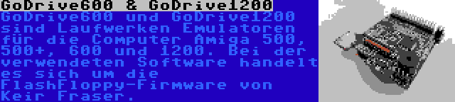 GoDrive600 & GoDrive1200 | GoDrive600 und GoDrive1200 sind Laufwerken Emulatoren für die Computer Amiga 500, 500+, 600 und 1200. Bei der verwendeten Software handelt es sich um die FlashFloppy-Firmware von Keir Fraser.