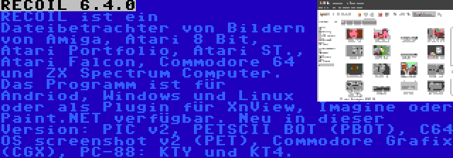 RECOIL 6.4.0 | RECOIL ist ein Dateibetrachter von Bildern von Amiga, Atari 8 Bit, Atari Portfolio, Atari ST., Atari Falcon, Commodore 64 und ZX Spectrum Computer. Das Programm ist für Andriod, Windows und Linux oder als Plugin für XnView, Imagine oder Paint.NET verfügbar. Neu in dieser Version: PIC v2, PETSCII BOT (PBOT), C64 OS screenshot v2 (PET), Commodore Grafix (CGX), PC-88: KTY und KT4.