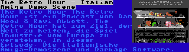 The Retro Hour - Italian Amiga Demo Scene | The Retro Hour The Retro Hour ist ein Podcast von Dan Wood & Ravi Abbott. The Retro Hour hat zum Ziel, der Welt zu helfen, die Spiel Industrie vom Europa zu verstehen. In dieser Episode: Die italienische Amiga-Demoszene und Darkage Software.